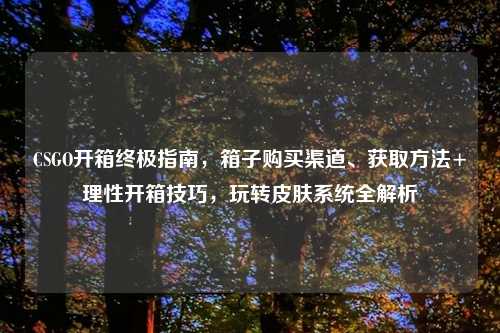 CSGO开箱终极指南，箱子购买渠道、获取     +理性开箱技巧，玩转皮肤系统全解析