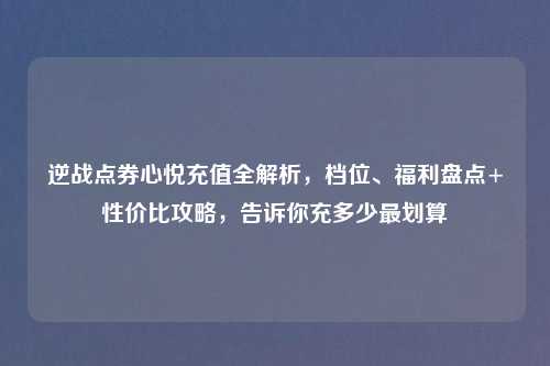 逆战点券心悦充值全解析，档位、福利盘点+性价比攻略，告诉你充多少最划算