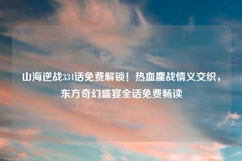 山海逆战334话免费解锁！热血鏖战情义交织，东方奇幻盛宴全话免费畅读