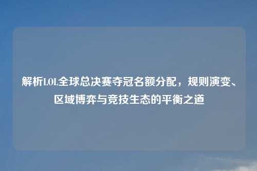 解析LOL全球总决赛夺冠名额分配，规则演变、区域博弈与竞技生态的平衡之道