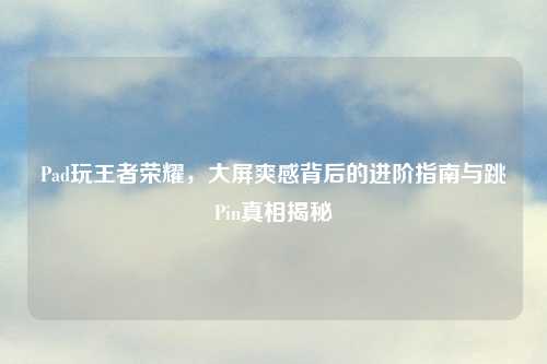 Pad玩王者荣耀，大屏爽感背后的进阶指南与跳Pin真相揭秘