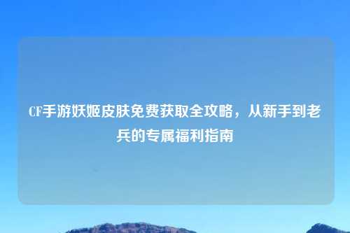CF手游妖姬皮肤免费获取全攻略,从新手到老兵的专属福利指南
