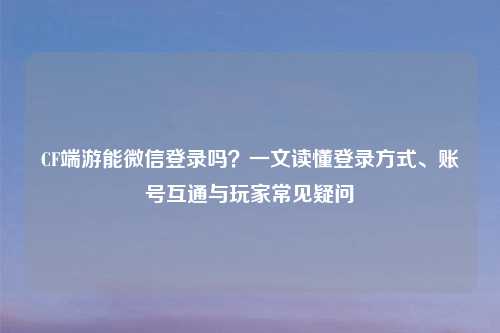 CF端游能微信登录吗？一文读懂登录方式、账号互通与玩家常见疑问