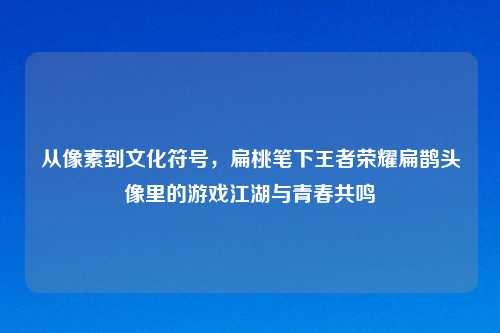 从像素到文化符号，扁桃笔下王者荣耀扁鹊头像里的游戏江湖与青春共鸣