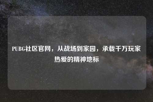 PUBG社区官网，从战场到家园，承载千万玩家热爱的精神地标