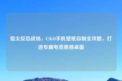 指尖反恐战场，CSGO手机壁纸自制全攻略，打造专属电竞质感桌面