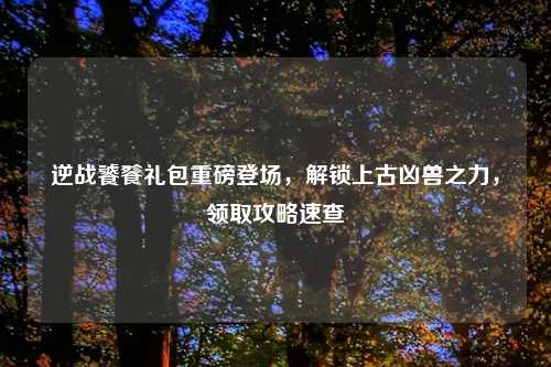 逆战饕餮礼包重磅登场，解锁上古凶兽之力，领取攻略速查