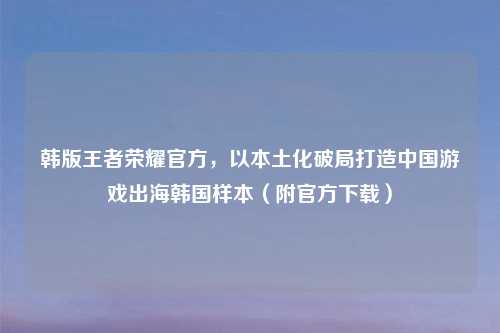 韩版王者荣耀官方，以本土化破局打造中国游戏出海韩国样本（附官方下载）