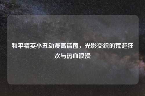 和平精英小丑动漫高清图，光影交织的荒诞狂欢与热血浪漫