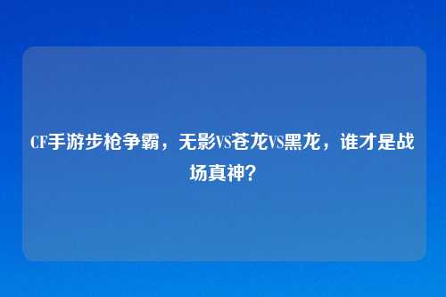 CF手游步枪争霸，无影VS苍龙VS黑龙，谁才是战场真神？
