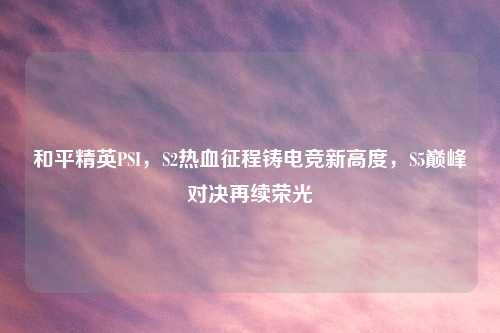 和平精英PSI,S2热血征程铸电竞新高度,S5巅峰对决再续荣光