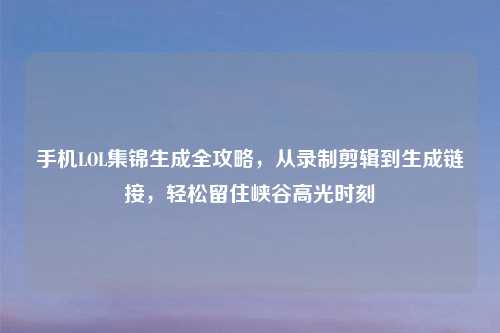 手机LOL集锦生成全攻略，从录制剪辑到生成链接，轻松留住峡谷高光时刻