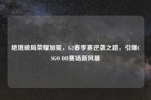 绝境破局荣耀加冕，G2春季赛逆袭之路，引爆CSGO DH赛场新风暴