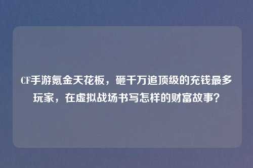 CF手游氪金天花板，砸千万追顶级的充钱最多玩家，在虚拟战场书写怎样的财富故事？