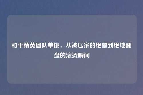 和平精英团队单挑，从被压家的绝望到绝地翻盘的滚烫瞬间