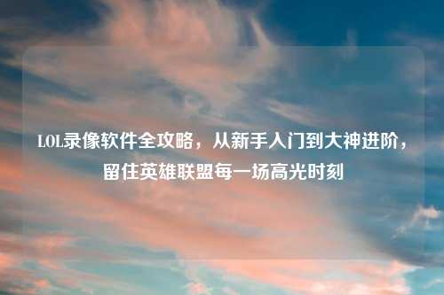 LOL录像软件全攻略，从新手入门到大神进阶，留住英雄联盟每一场高光时刻