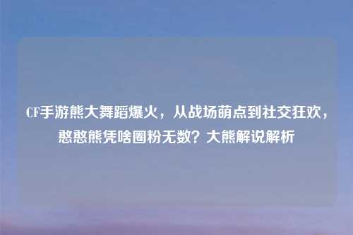 CF手游熊大舞蹈爆火，从战场萌点到社交狂欢，憨憨熊凭啥圈粉无数？大熊解说解析
