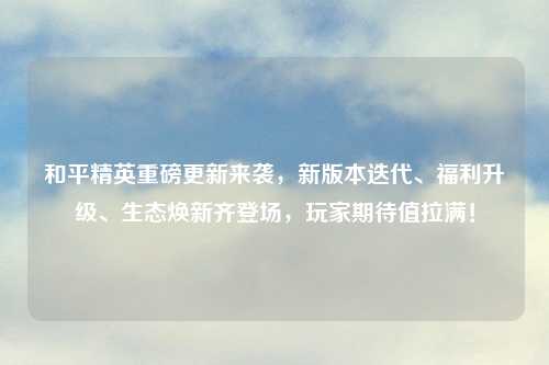 和平精英重磅更新来袭，新版本迭代、福利升级、生态焕新齐登场，玩家期待值拉满！