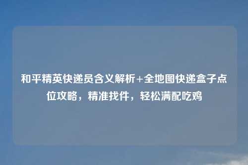 和平精英快递员含义解析+全地图快递盒子点位攻略，精准找件，轻松满配吃鸡