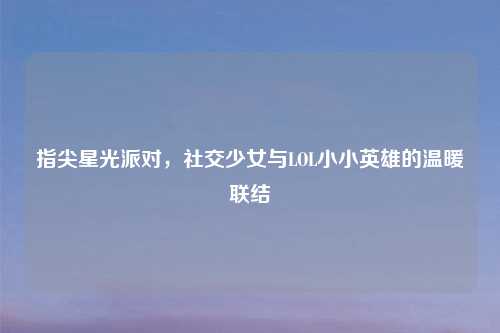 指尖星光派对，社交少女与LOL小小英雄的温暖联结