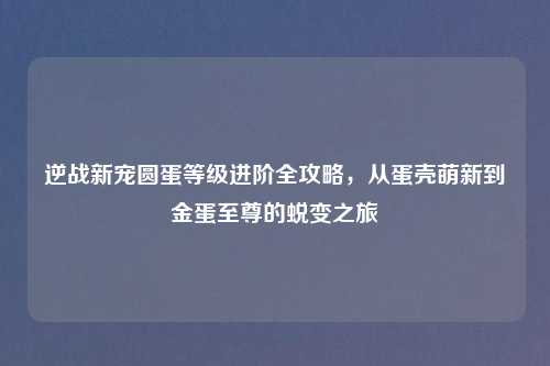 逆战新宠圆蛋等级进阶全攻略，从蛋壳萌新到金蛋至尊的蜕变之旅