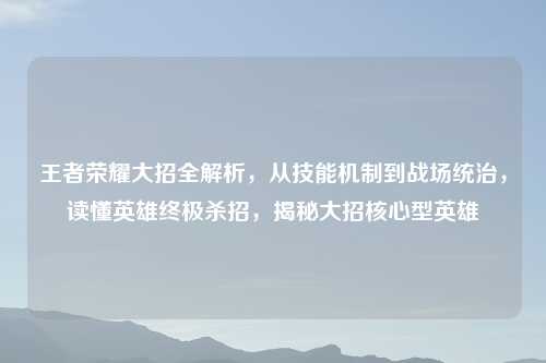 王者荣耀大招全解析，从技能机制到战场统治，读懂英雄终极杀招，揭秘大招核心型英雄