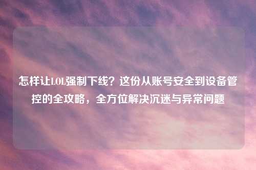 怎样让LOL强制下线？这份从账号安全到设备管控的全攻略，全方位解决沉迷与异常问题