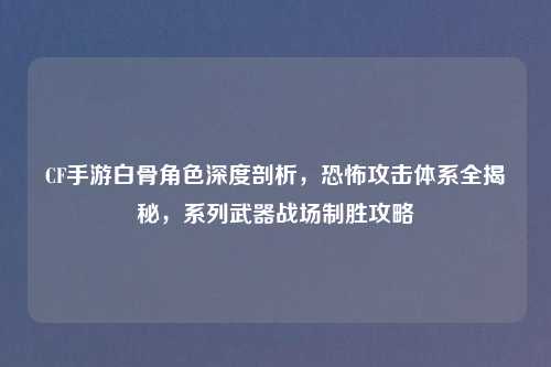 CF手游白骨角色深度剖析，恐怖攻击体系全揭秘，系列武器战场制胜攻略