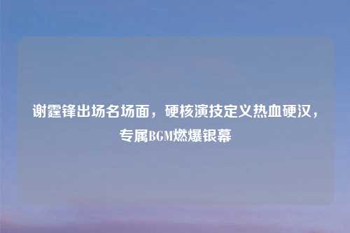 谢霆锋出场名场面，硬核演技定义热血硬汉，专属BGM燃爆银幕