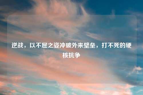 逆战，以不屈之姿冲破外来壁垒，打不死的硬核抗争