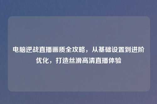 电脑逆战直播画质全攻略，从基础设置到进阶优化，打造丝滑高清直播体验