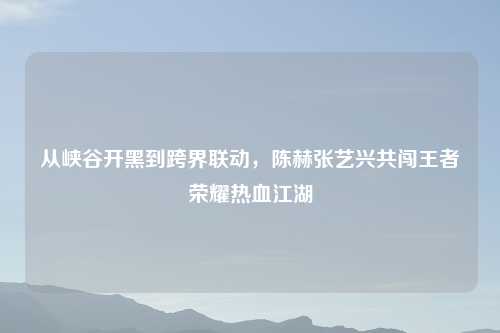 从峡谷开黑到跨界联动，陈赫张艺兴共闯王者荣耀热血江湖