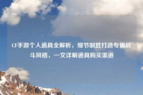 CF手游个人道具全解析，细节制胜打造专属战斗风格，一文详解道具购买渠道