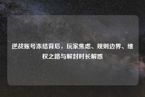 逆战账号冻结背后，玩家焦虑、规则边界、     之路与解封时长解惑