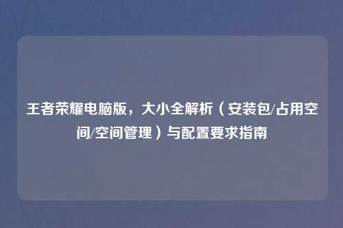 王者荣耀电脑版，大小全解析（安装包/占用空间/空间管理）与配置要求指南