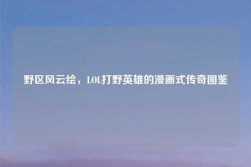 野区风云绘，LOL打野英雄的漫画式传奇图鉴