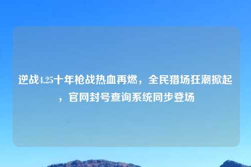 逆战4.25十年枪战热血再燃，全民猎场狂潮掀起，官网封号查询系统同步登场