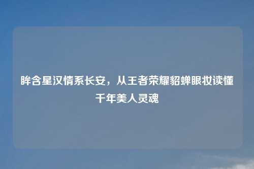 眸含星汉情系长安，从王者荣耀貂蝉眼妆读懂千年美人灵魂