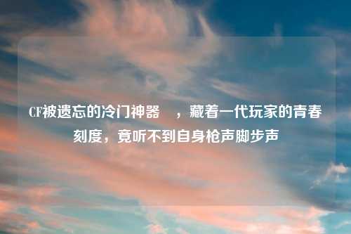 CF被遗忘的冷门神器珽，藏着一代玩家的青春刻度，竟听不到自身枪声脚步声