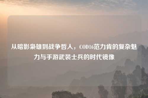 从暗影枭雄到战争哲人，COD16范力肯的复杂魅力与手游武装士兵的时代镜像