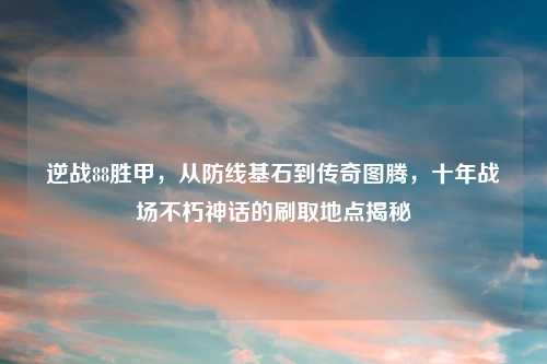 逆战88胜甲，从防线基石到传奇图腾，十年战场不朽神话的刷取地点揭秘