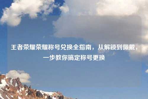 王者荣耀荣耀称号兑换全指南，从解锁到佩戴，一步教你搞定称号更换