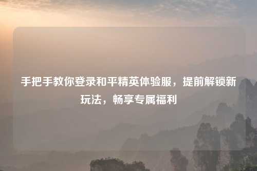 手把手教你登录和平精英体验服，提前解锁新玩法，畅享专属福利