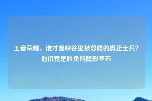 王者荣耀，谁才是峡谷里被忽略的真正士兵？他们竟是胜负的隐形基石