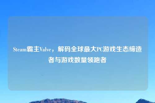 Steam霸主Valve，解码全球更大PC游戏生态缔造者与游戏数量领跑者
