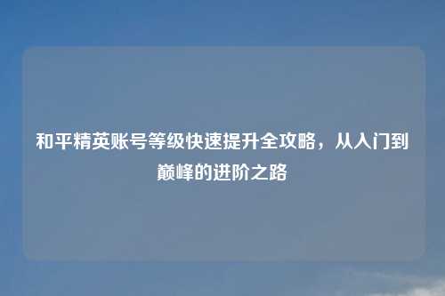 和平精英账号等级快速提升全攻略，从入门到巅峰的进阶之路