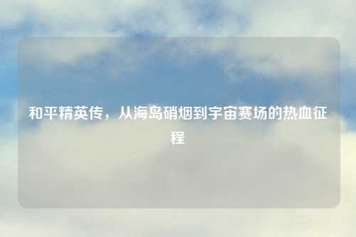 和平精英传，从海岛硝烟到宇宙赛场的热血征程