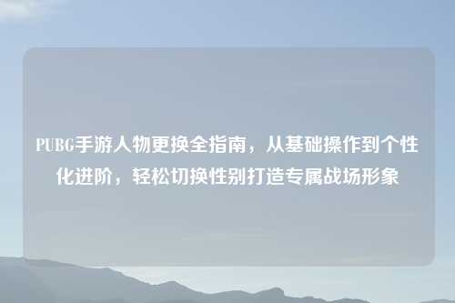 PUBG手游人物更换全指南，从基础操作到个性化进阶，轻松切换性别打造专属战场形象