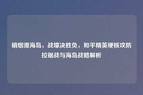 硝烟漫海岛，战壕决胜负，和平精英硬核攻防拉锯战与海岛战略解析