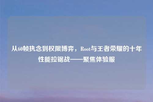 从60帧执念到权限博弈，Root与王者荣耀的十年性能拉锯战——聚焦体验服